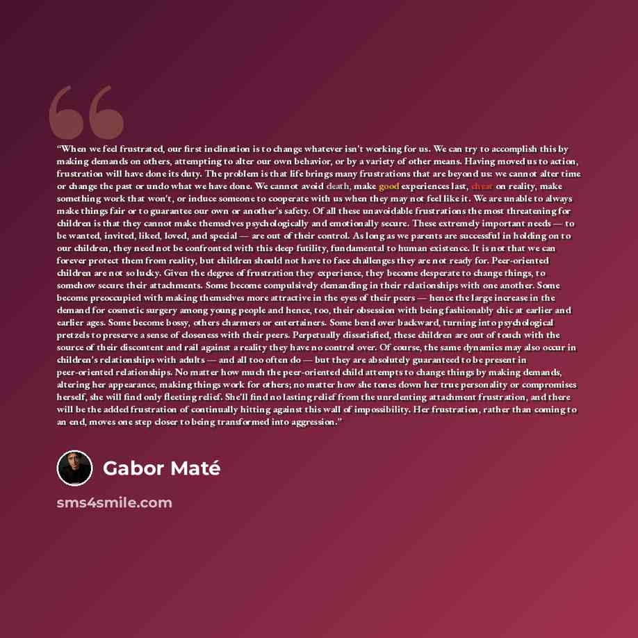 “When we feel frustrated, our first inclination is to change whatever isn't working for us. We can try to accomplish this by making demands on others, attempting to alter our own behavior, or by a variety of other means. Having moved us to action, frustration will have done its duty. The problem is…” quote by Gabor Maté