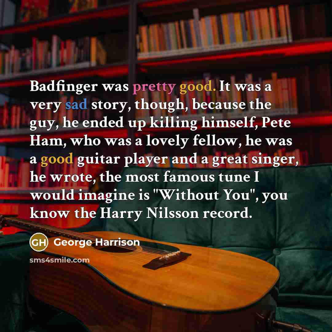 “Badfinger was pretty good. It was a very sad story, though, because the guy, he ended up killing himself, Pete Ham, who was a lovely fellow, he was a good guitar player and a great singer, he wrote, the most famous tune I would imagine is "Without You", you know the Harry Nilsson record.” quote by George Harrison