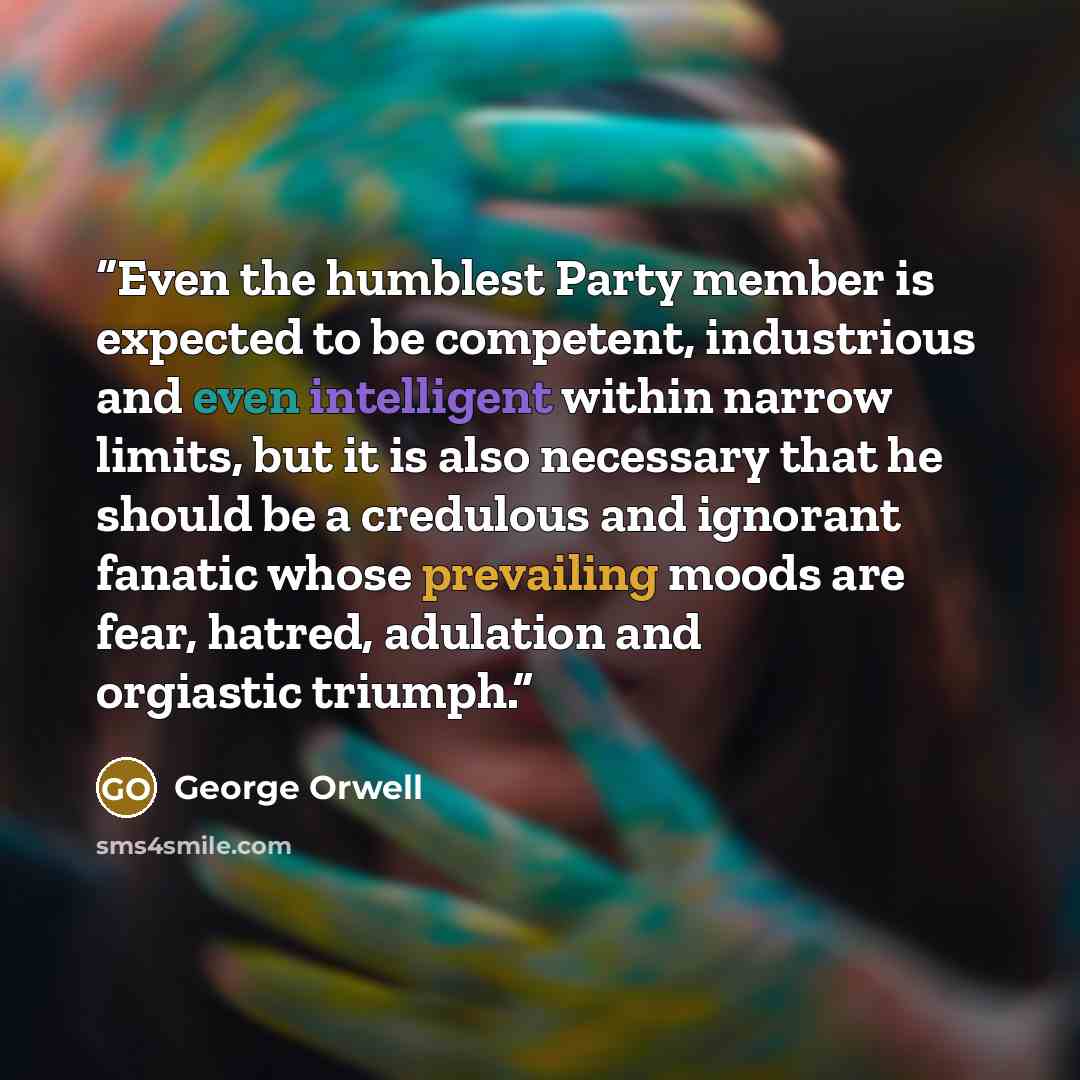 “Even the humblest Party member is expected to be competent, industrious and even intelligent within narrow limits, but it is also necessary that he should be a credulous and ignorant fanatic whose prevailing moods are fear, hatred, adulation and orgiastic triumph.” quote by George Orwell