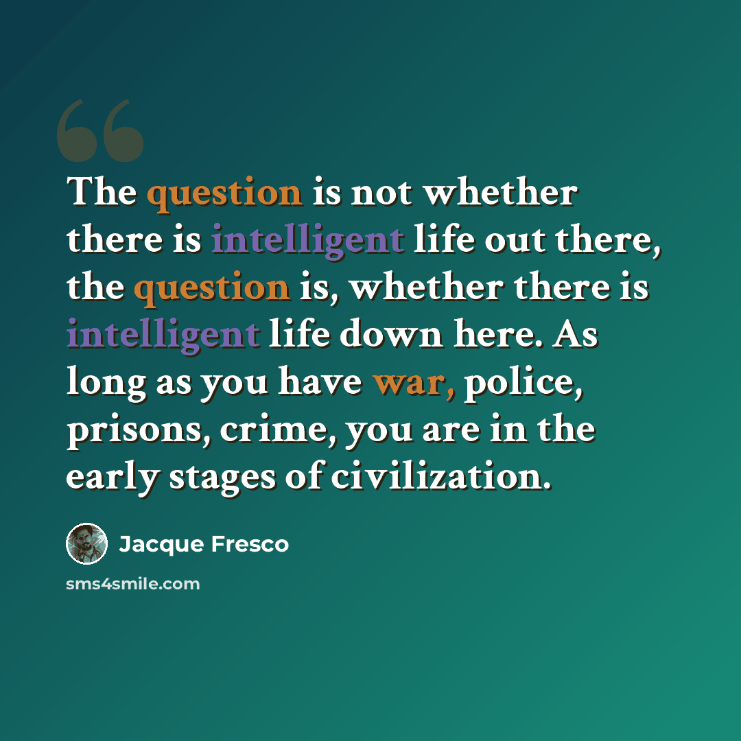 “The question is not whether there is intelligent life out there, the question is, whether there is intelligent life down here. As long as you have war, police, prisons, crime, you are in the early stages of civilization.” quote by Jacque Fresco