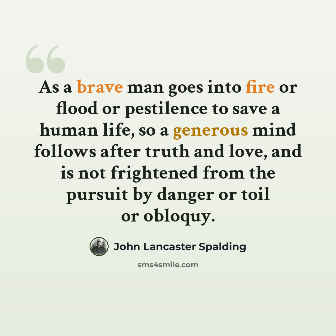 “As a brave man goes into fire or flood or pestilence to save a human life, so a generous mind follows after truth and love, and is not frightened from the pursuit by danger or toil or obloquy.” quote by John Lancaster Spalding