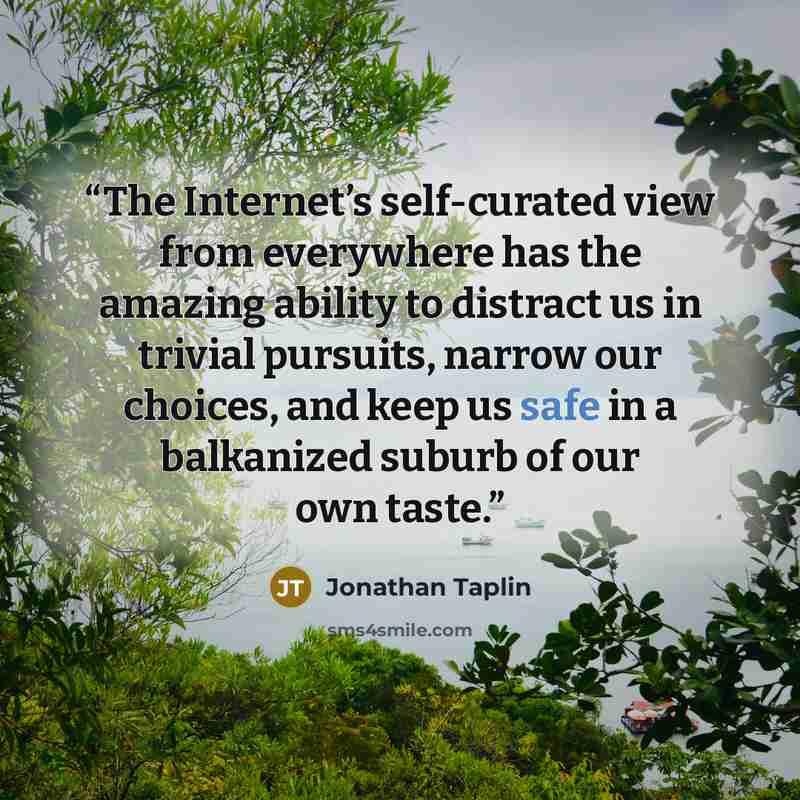 “The Internet’s self-curated view from everywhere has the amazing ability to distract us in trivial pursuits, narrow our choices, and keep us safe in a balkanized suburb of our own taste.” quote by Jonathan Taplin