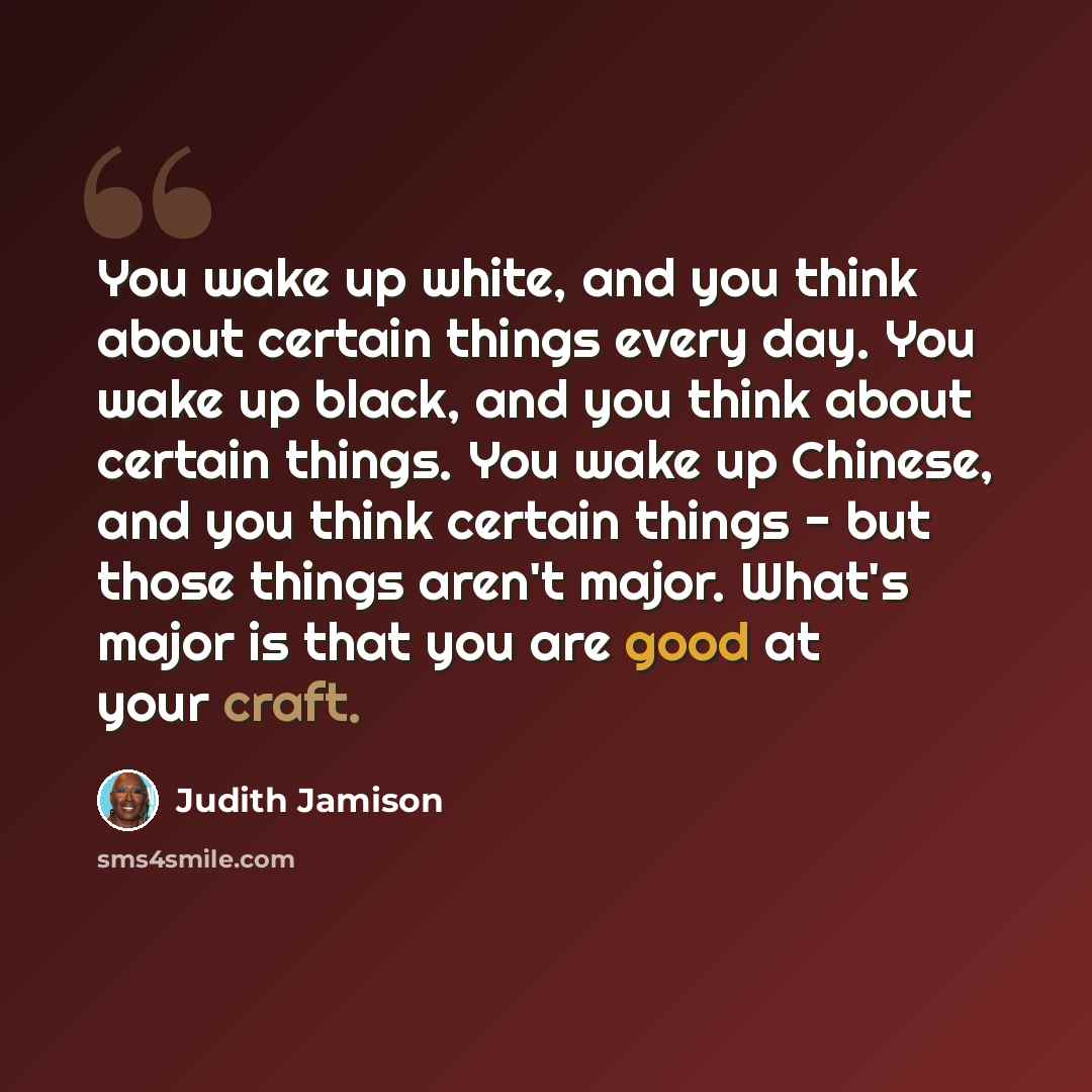 “You wake up white, and you think about certain things every day. You wake up black, and you think about certain things. You wake up Chinese, and you think certain things - but those things aren't major. What's major is that you are good at your craft.” quote by Judith Jamison