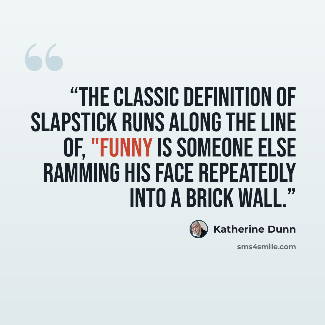 “The classic definition of slapstick runs along the line of, "Funny is someone else ramming his face repeatedly into a brick wall.” quote by Katherine Dunn
