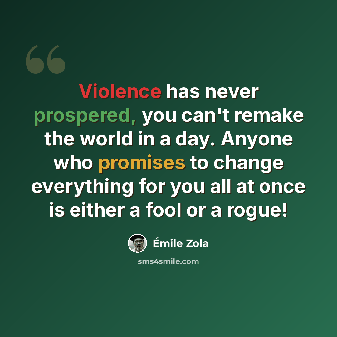 “Violence has never prospered, you can't remake the world in a day. Anyone who promises to change everything for you all at once is either a fool or a rogue!” quote by Emile Zola