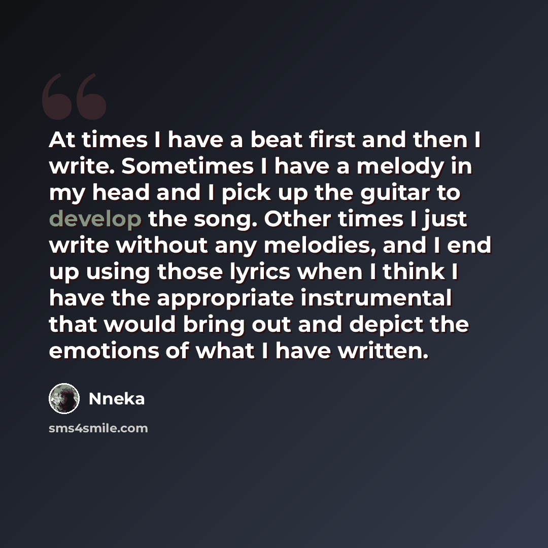 “At times I have a beat first and then I write. Sometimes I have a melody in my head and I pick up the guitar to develop the song. Other times I just write without any melodies, and I end up using those lyrics when I think I have the appropriate instrumental that would bring out and depict the…” quote by Nneka