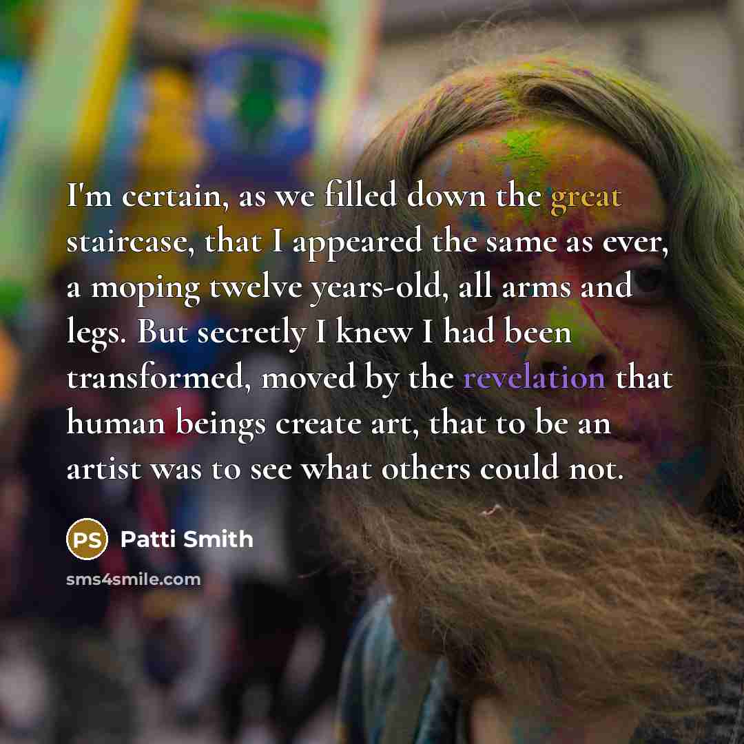 “I'm certain, as we filled down the great staircase, that I appeared the same as ever, a moping twelve years-old, all arms and legs. But secretly I knew I had been transformed, moved by the revelation that human beings create art, that to be an artist was to see what others could not.” quote by Patti Smith