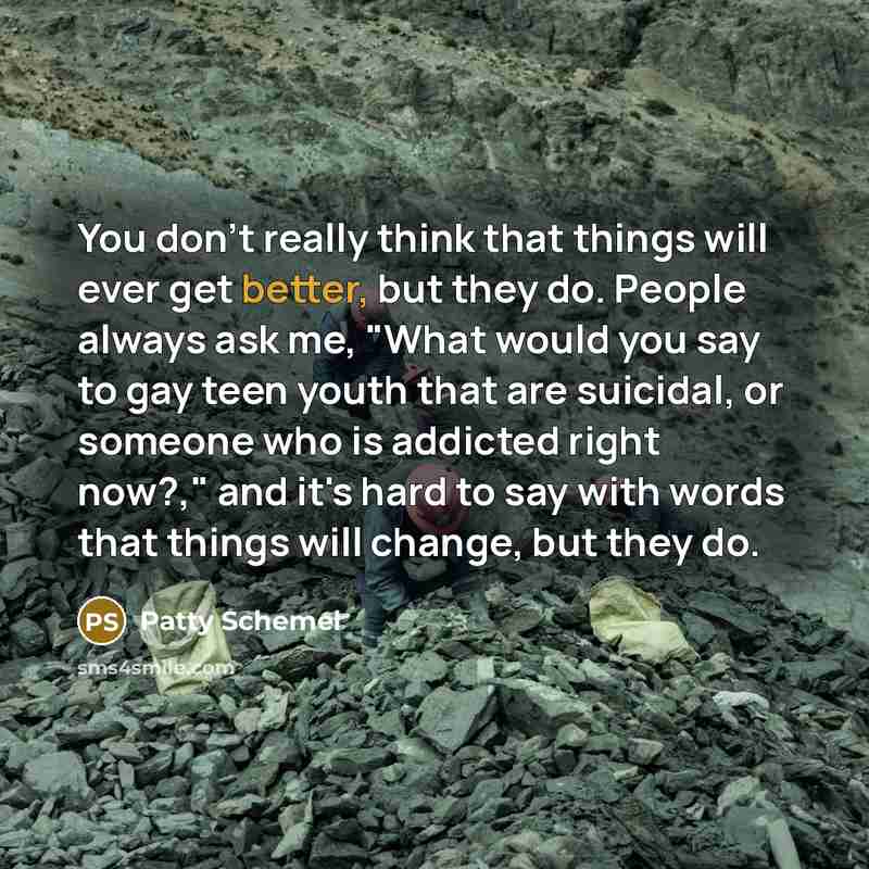 “You don't really think that things will ever get better, but they do. People always ask me, "What would you say to gay teen youth that are suicidal, or someone who is addicted right now?," and it's hard to say with words that things will change, but they do.” quote by Patty Schemel