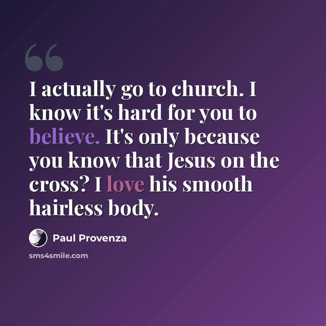 “I actually go to church. I know it's hard for you to believe. It's only because you know that Jesus on the cross? I love his smooth hairless body.” quote by Paul Provenza