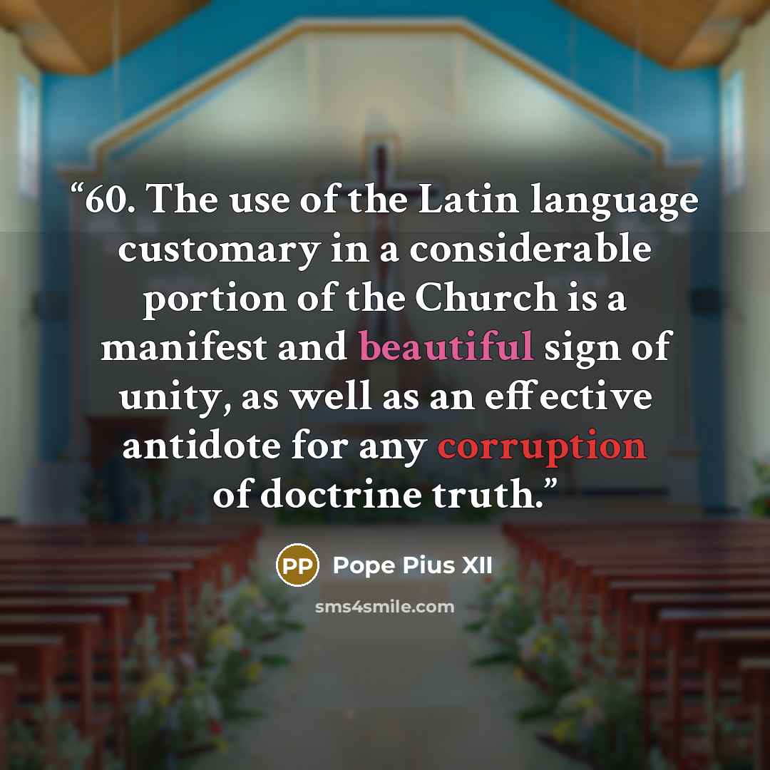 “60. The use of the Latin language customary in a considerable portion of the Church is a manifest and beautiful sign of unity, as well as an effective antidote for any corruption of doctrine truth.” quote by Pope Pius XII