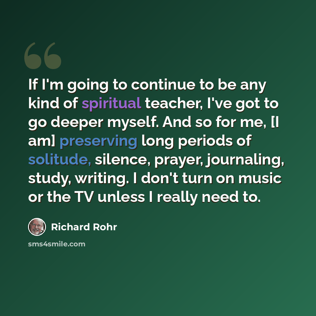 “If I'm going to continue to be any kind of spiritual teacher, I've got to go deeper myself. And so for me, [I am] preserving long periods of solitude, silence, prayer, journaling, study, writing. I don't turn on music or the TV unless I really need to.” quote by Richard Rohr
