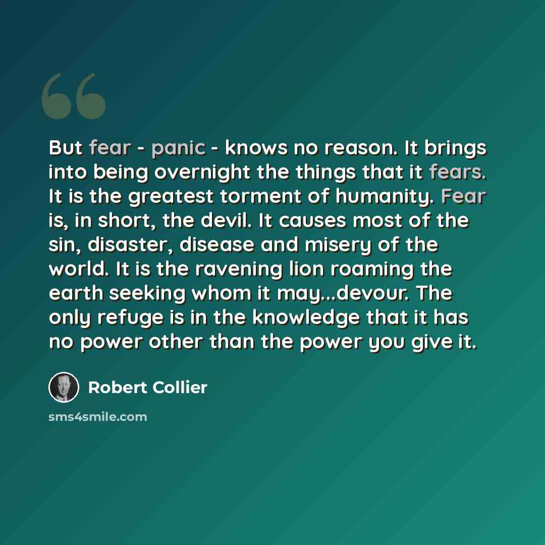 “But fear - panic - knows no reason. It brings into being overnight the things that it fears. It is the greatest torment of humanity. Fear is, in short, the devil. It causes most of the sin, disaster, disease and misery of the world. It is the ravening lion roaming the earth seeking whom it…” quote by Robert Collier