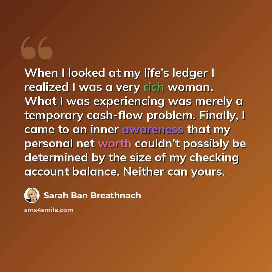 “When I looked at my life’s ledger I realized I was a very rich woman. What I was experiencing was merely a temporary cash-flow problem. Finally, I came to an inner awareness that my personal net worth couldn’t possibly be determined by the size of my checking account balance. Neither can yours.” quote by Sarah Ban Breathnach