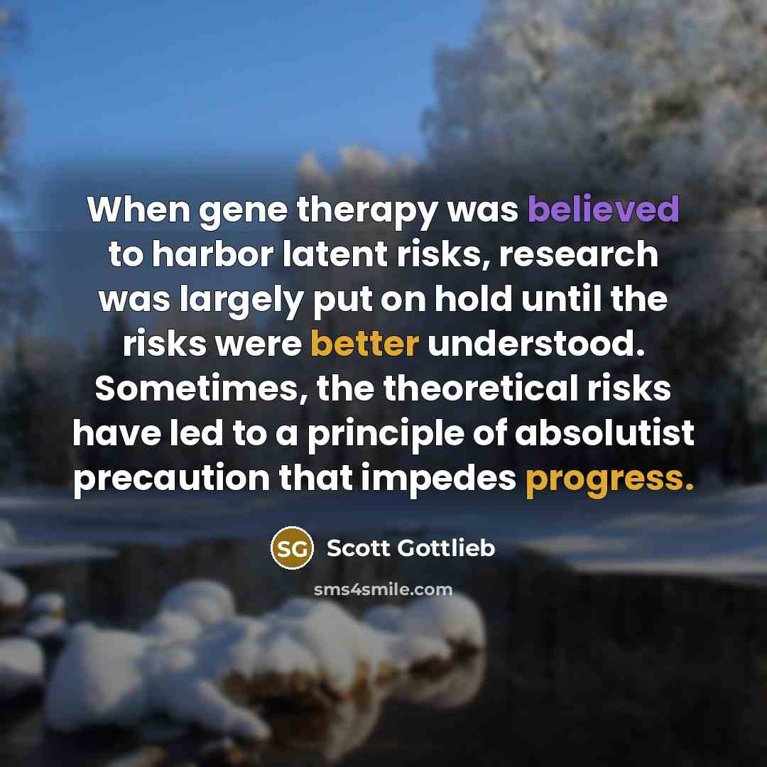 “When gene therapy was believed to harbor latent risks, research was largely put on hold until the risks were better understood. Sometimes, the theoretical risks have led to a principle of absolutist precaution that impedes progress.” quote by Scott Gottlieb