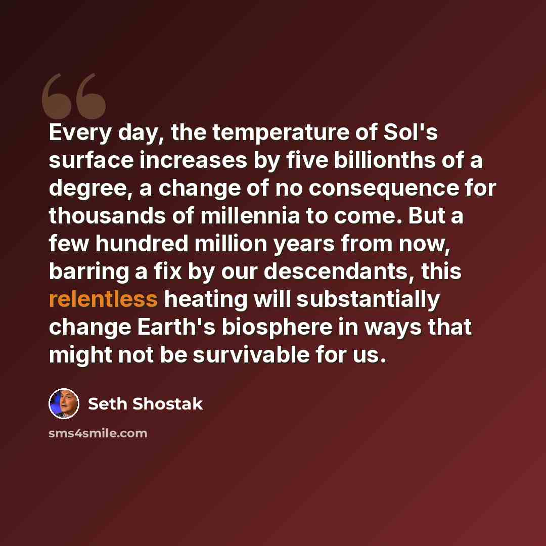 “Every day, the temperature of Sol's surface increases by five billionths of a degree, a change of no consequence for thousands of millennia to come. But a few hundred million years from now, barring a fix by our descendants, this relentless heating will substantially change Earth's biosphere in…” quote by Seth Shostak