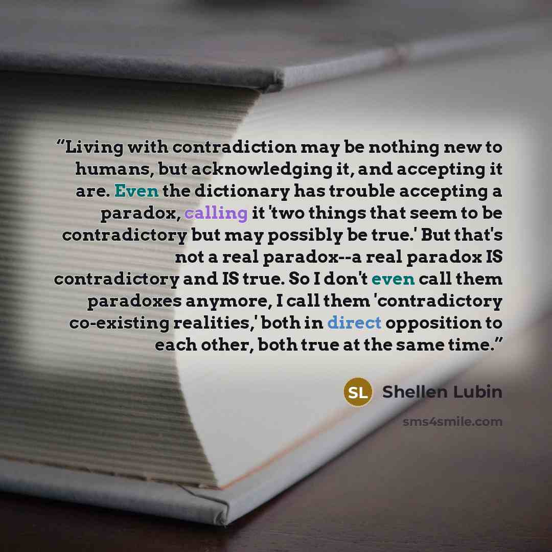 “Living with contradiction may be nothing new to humans, but acknowledging it, and accepting it are. Even the dictionary has trouble accepting a paradox, calling it 'two things that seem to be contradictory but may possibly be true.' But that's not a real paradox--a real paradox IS contradictory…” quote by Shellen Lubin