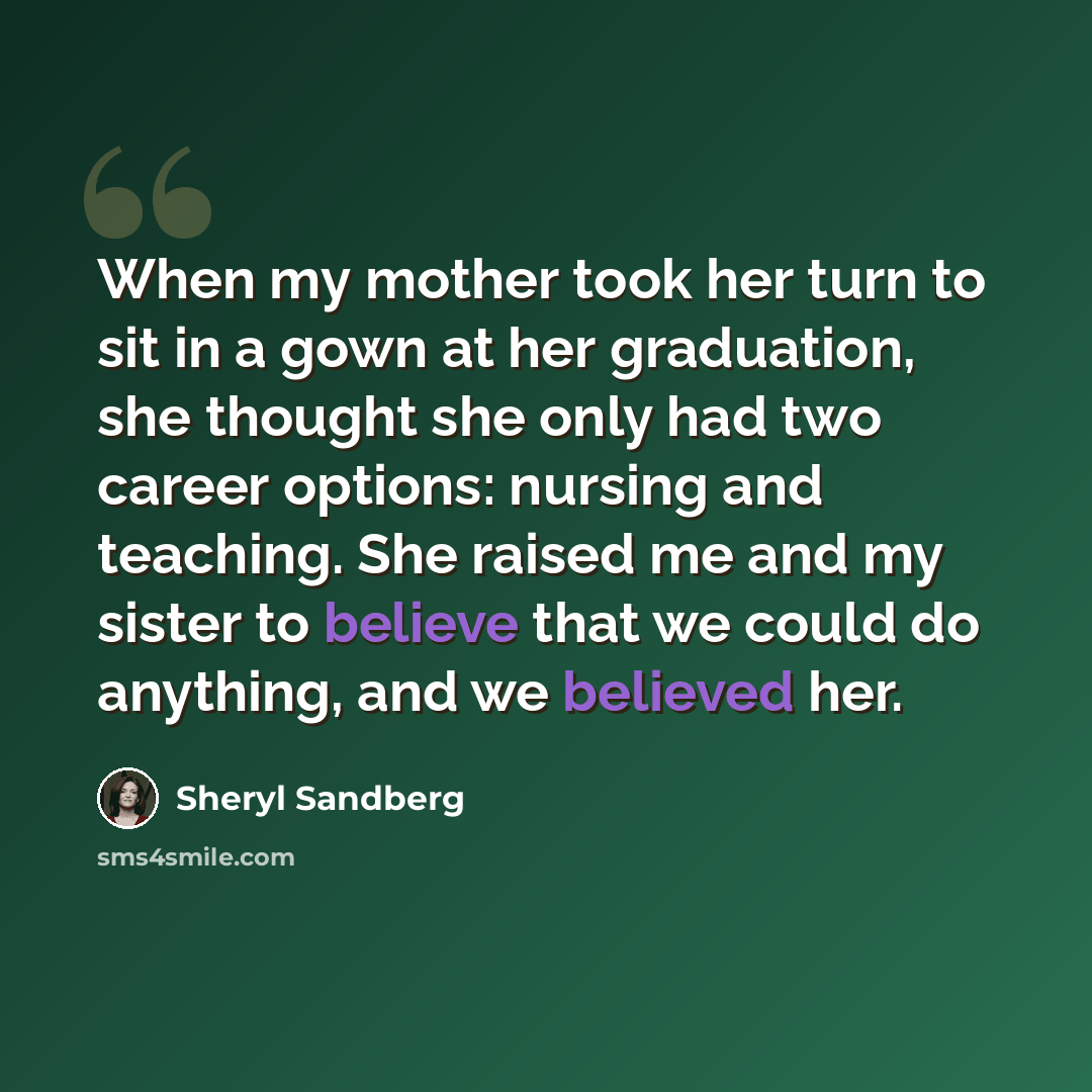 “When my mother took her turn to sit in a gown at her graduation, she thought she only had two career options: nursing and teaching. She raised me and my sister to believe that we could do anything, and we believed her.” quote by Sheryl Sandberg