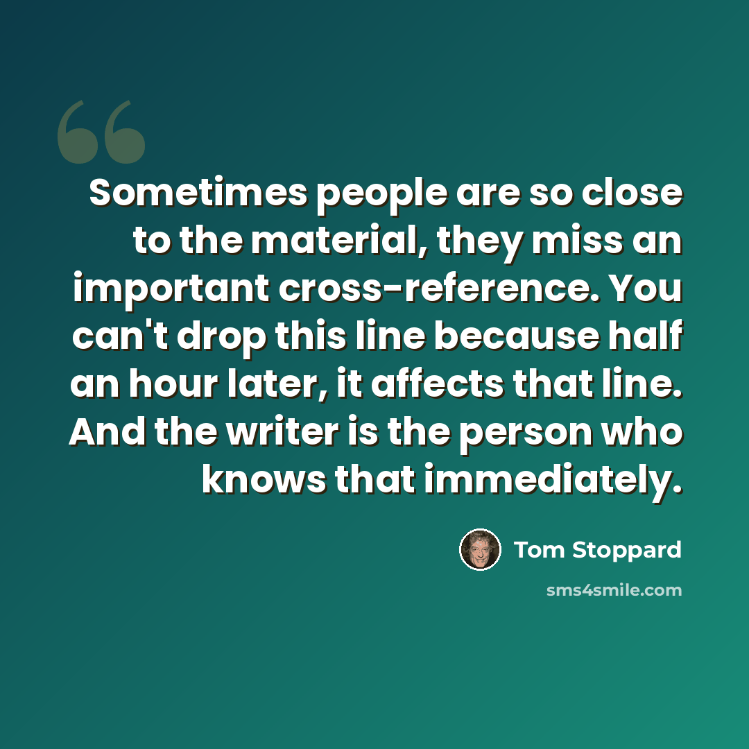 “Sometimes people are so close to the material, they miss an important cross-reference. You can't drop this line because half an hour later, it affects that line. And the writer is the person who knows that immediately.” quote by Tom Stoppard