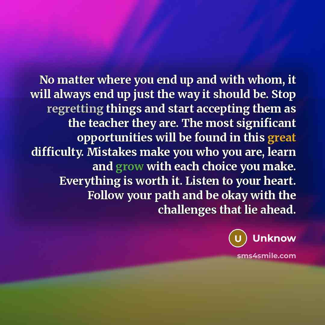 “No matter where you end up and with whom, it will always end up just the way it should be. Stop regretting things and start accepting them as the teacher they are. The most significant opportunities will be found in this great difficulty. Mistakes make you who you are, learn and grow with each…” quote by Unknow