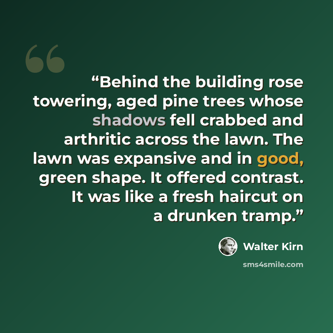 “Behind the building rose towering, aged pine trees whose shadows fell crabbed and arthritic across the lawn. The lawn was expansive and in good, green shape. It offered contrast. It was like a fresh haircut on a drunken tramp.” quote by Walter Kirn