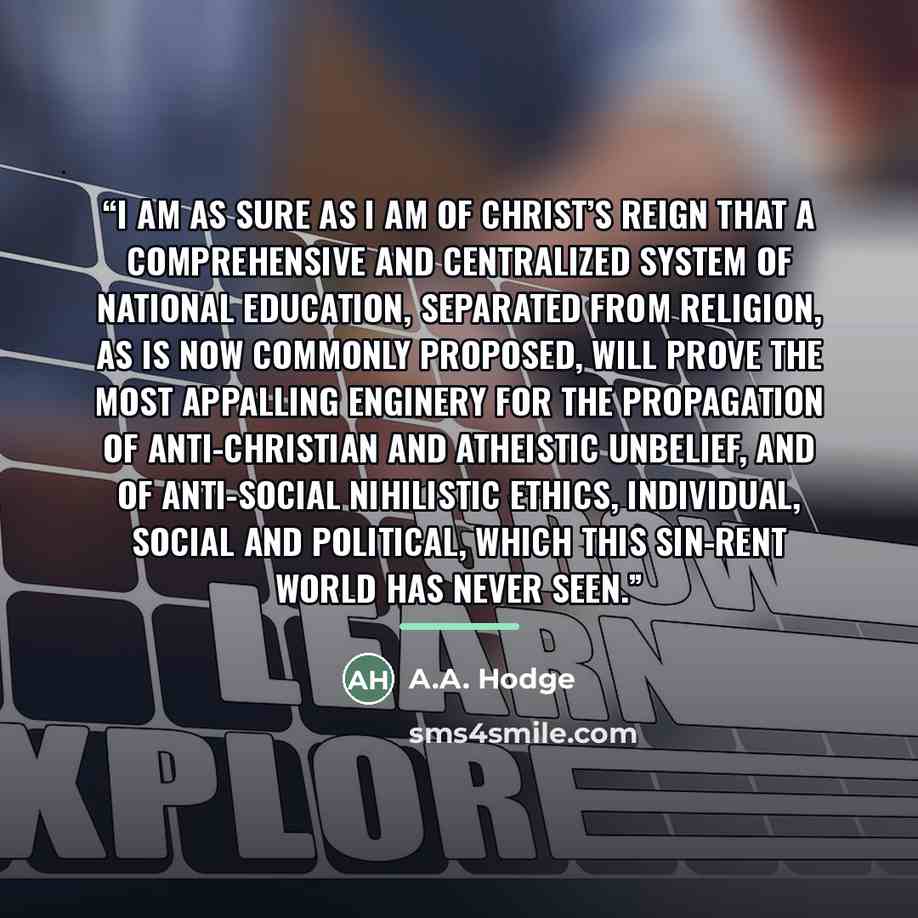“I am as sure as I am of Christ’s reign that a comprehensive and centralized system of national education, separated from religion, as is now commonly proposed, will prove the most appalling enginery for the propagation of anti-Christian and atheistic unbelief, and of anti-social nihilistic ethics…” quote by A.A. Hodge
