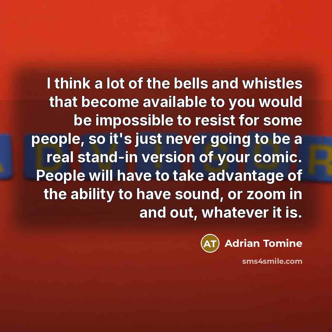 “I think a lot of the bells and whistles that become available to you would be impossible to resist for some people, so it's just never going to be a real stand-in version of your comic. People will have to take advantage of the ability to have sound, or zoom in and out, whatever it is.” quote by Adrian Tomine
