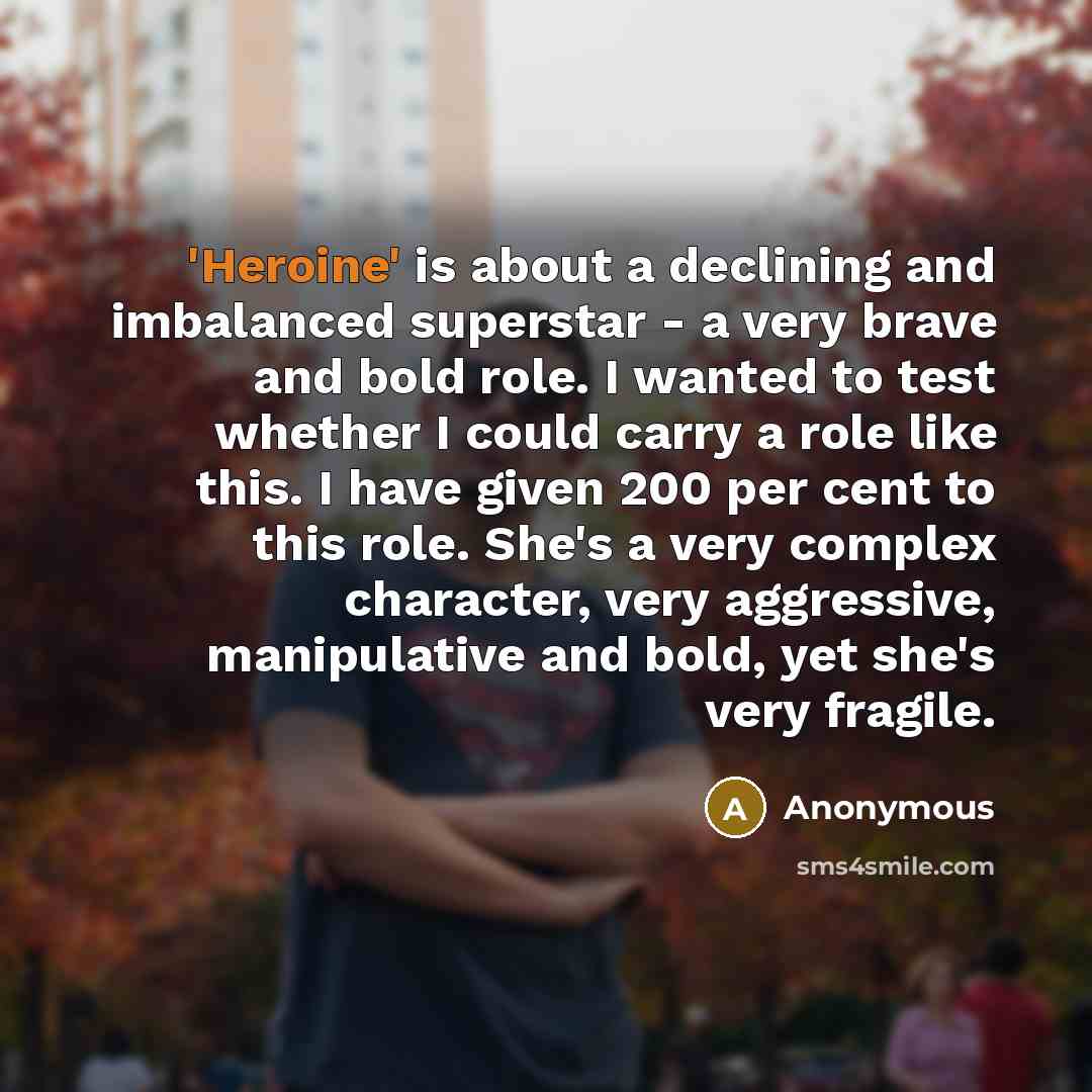 “'Heroine' is about a declining and imbalanced superstar - a very brave and bold role. I wanted to test whether I could carry a role like this. I have given 200 per cent to this role. She's a very complex character, very aggressive, manipulative and bold, yet she's very fragile.” quote by Anonymous