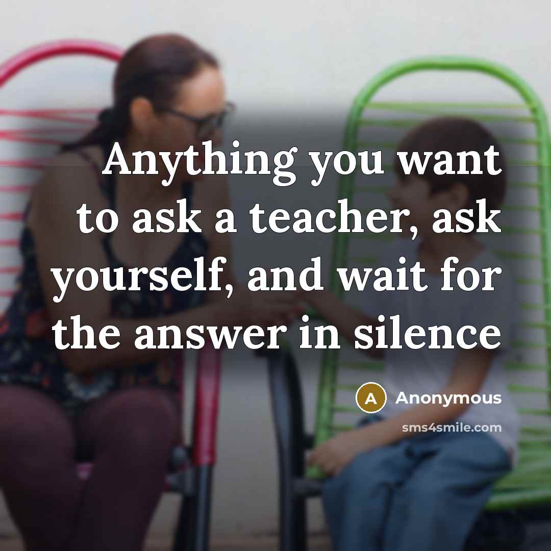 “Anything you want to ask a teacher, ask yourself, and wait for the answer in silence” quote by Anonymous