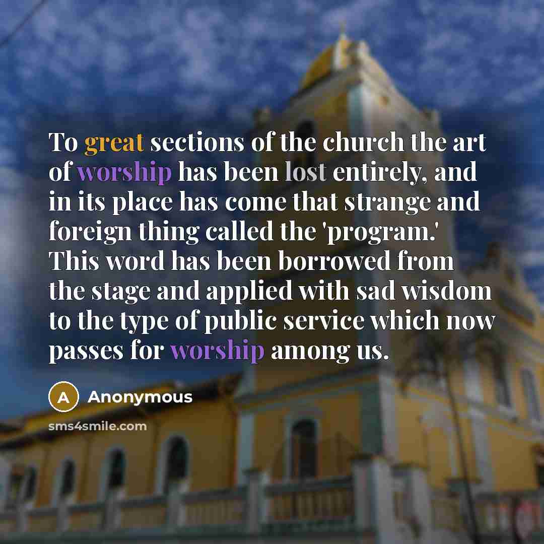 “To great sections of the church the art of worship has been lost entirely, and in its place has come that strange and foreign thing called the 'program.' This word has been borrowed from the stage and applied with sad wisdom to the type of public service which now passes for worship among us.” quote by Anonymous
