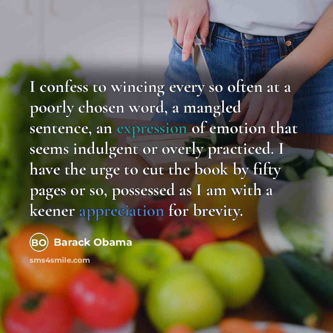 “I confess to wincing every so often at a poorly chosen word, a mangled sentence, an expression of emotion that seems indulgent or overly practiced. I have the urge to cut the book by fifty pages or so, possessed as I am with a keener appreciation for brevity.” quote by Barack Obama