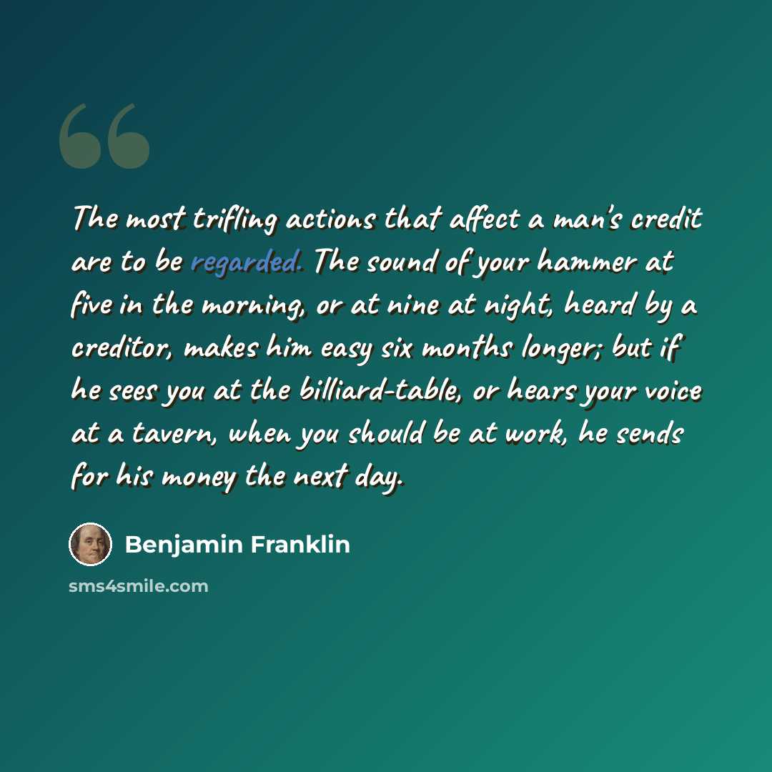 “The most trifling actions that affect a man's credit are to be regarded. The sound of your hammer at five in the morning, or at nine at night, heard by a creditor, makes him easy six months longer; but if he sees you at the billiard-table, or hears your voice at a tavern, when you should be at…” quote by Benjamin Franklin