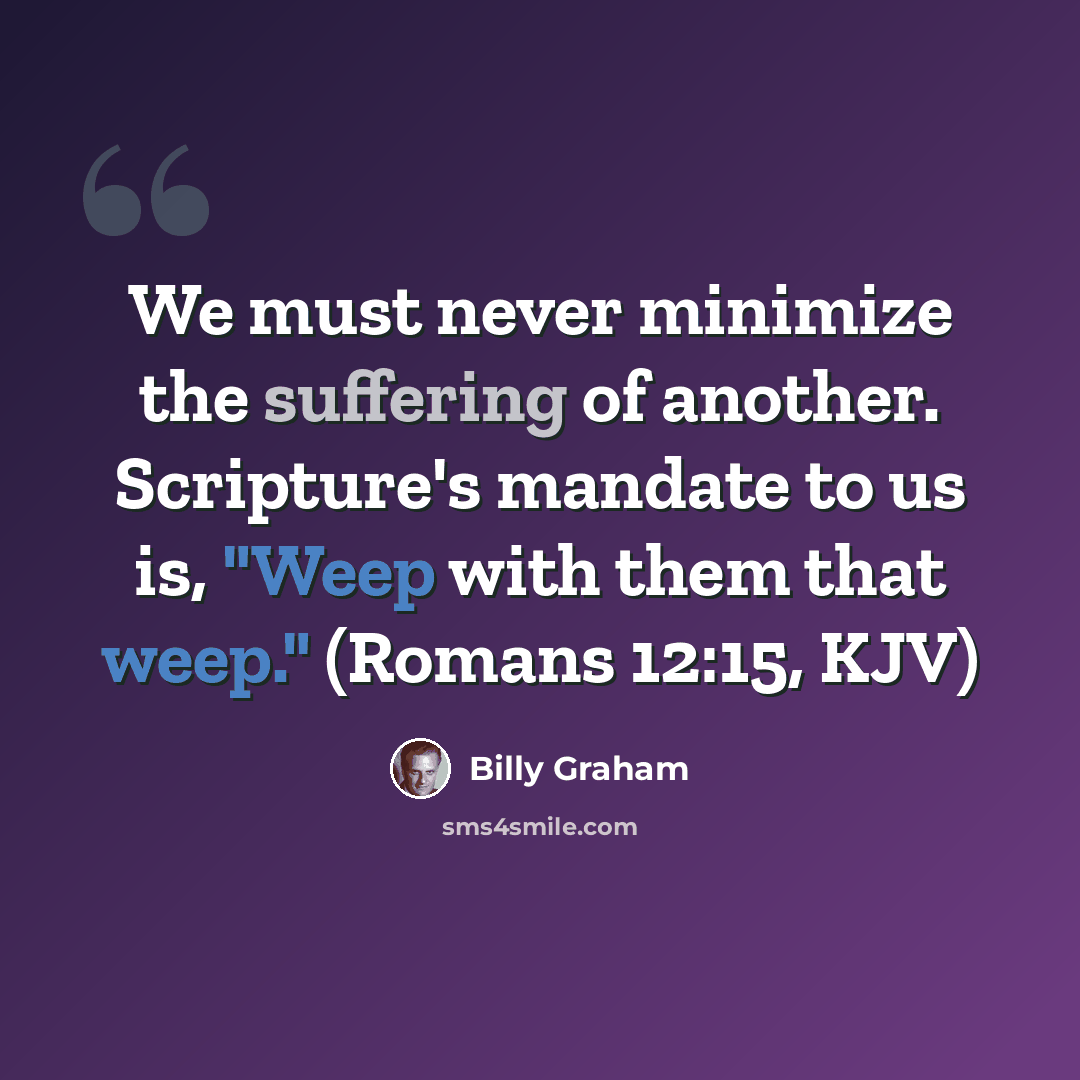 “We must never minimize the suffering of another. Scripture's mandate to us is, "Weep with them that weep." (Romans 12:15, KJV)” quote by Billy Graham