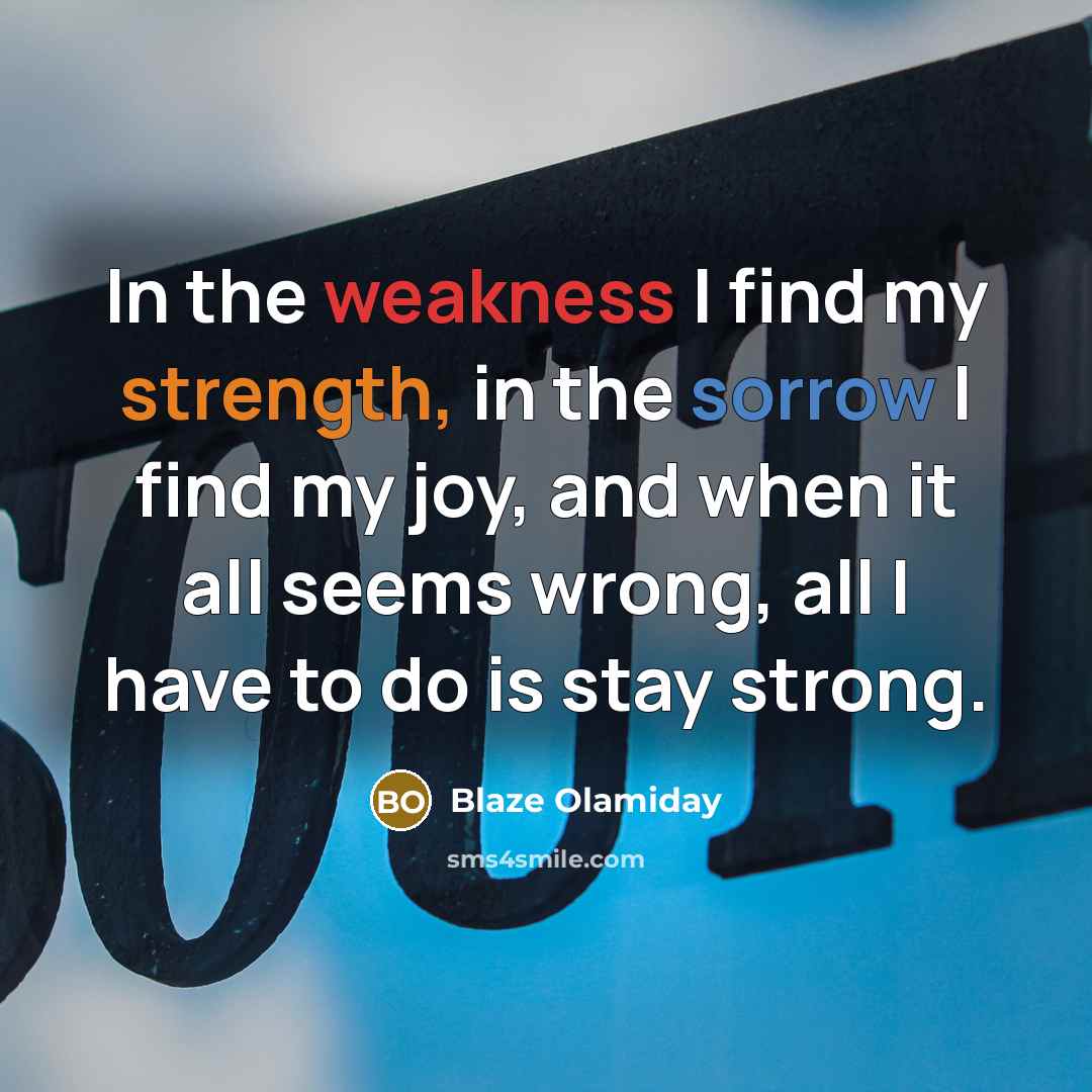 “In the weakness I find my strength, in the sorrow I find my joy, and when it all seems wrong, all I have to do is stay strong.” quote by Blaze Olamiday