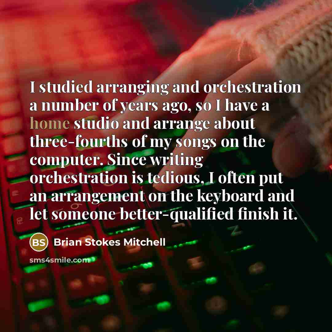 “I studied arranging and orchestration a number of years ago, so I have a home studio and arrange about three-fourths of my songs on the computer. Since writing orchestration is tedious, I often put an arrangement on the keyboard and let someone better-qualified finish it.” quote by Brian Stokes Mitchell