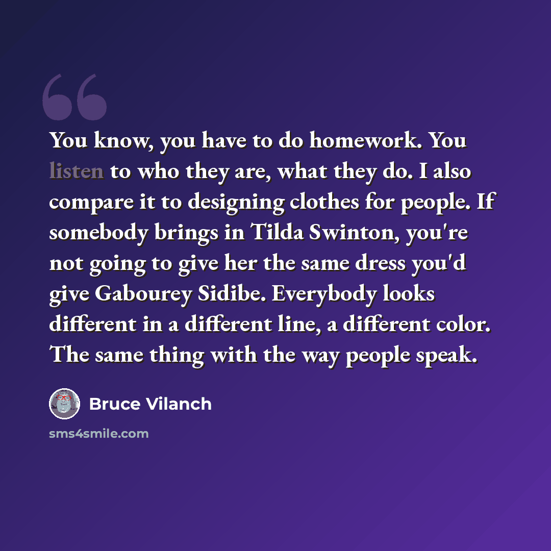 “You know, you have to do homework. You listen to who they are, what they do. I also compare it to designing clothes for people. If somebody brings in Tilda Swinton, you're not going to give her the same dress you'd give Gabourey Sidibe. Everybody looks different in a different line, a different…” quote by Bruce Vilanch