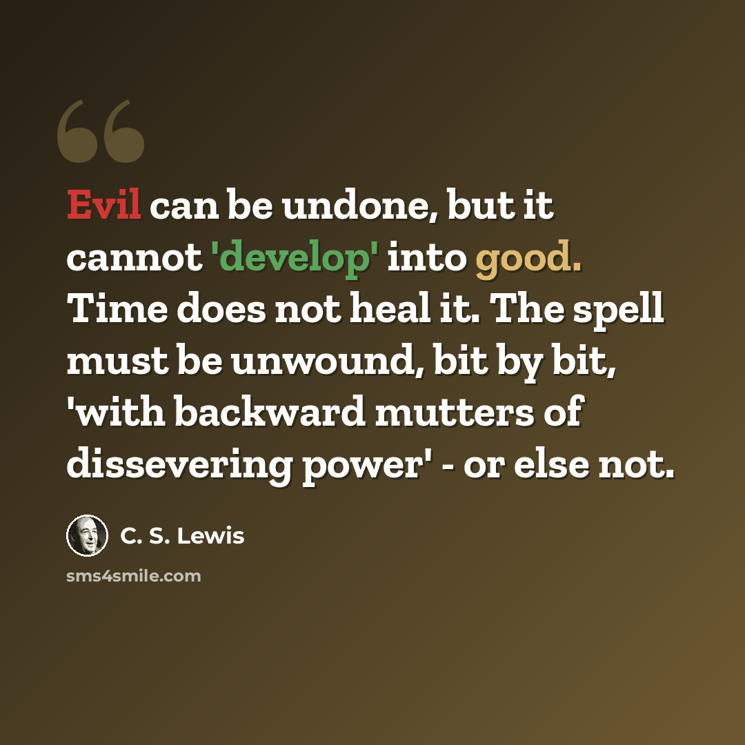 “Evil can be undone, but it cannot 'develop' into good. Time does not heal it. The spell must be unwound, bit by bit, 'with backward mutters of dissevering power' - or else not.” quote by C. S. Lewis