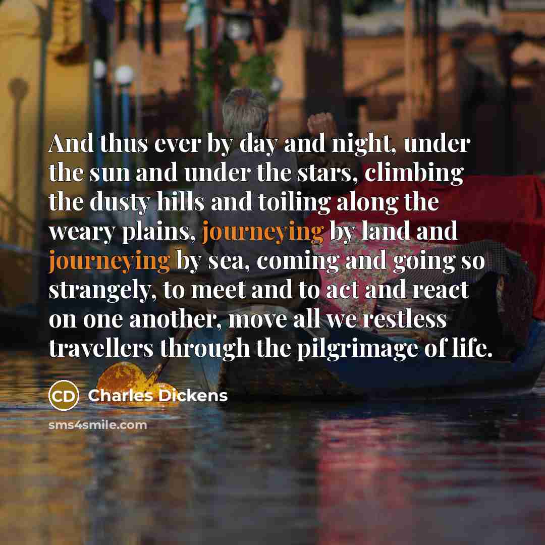 “And thus ever by day and night, under the sun and under the stars, climbing the dusty hills and toiling along the weary plains, journeying by land and journeying by sea, coming and going so strangely, to meet and to act and react on one another, move all we restless travellers through the…” quote by Charles Dickens