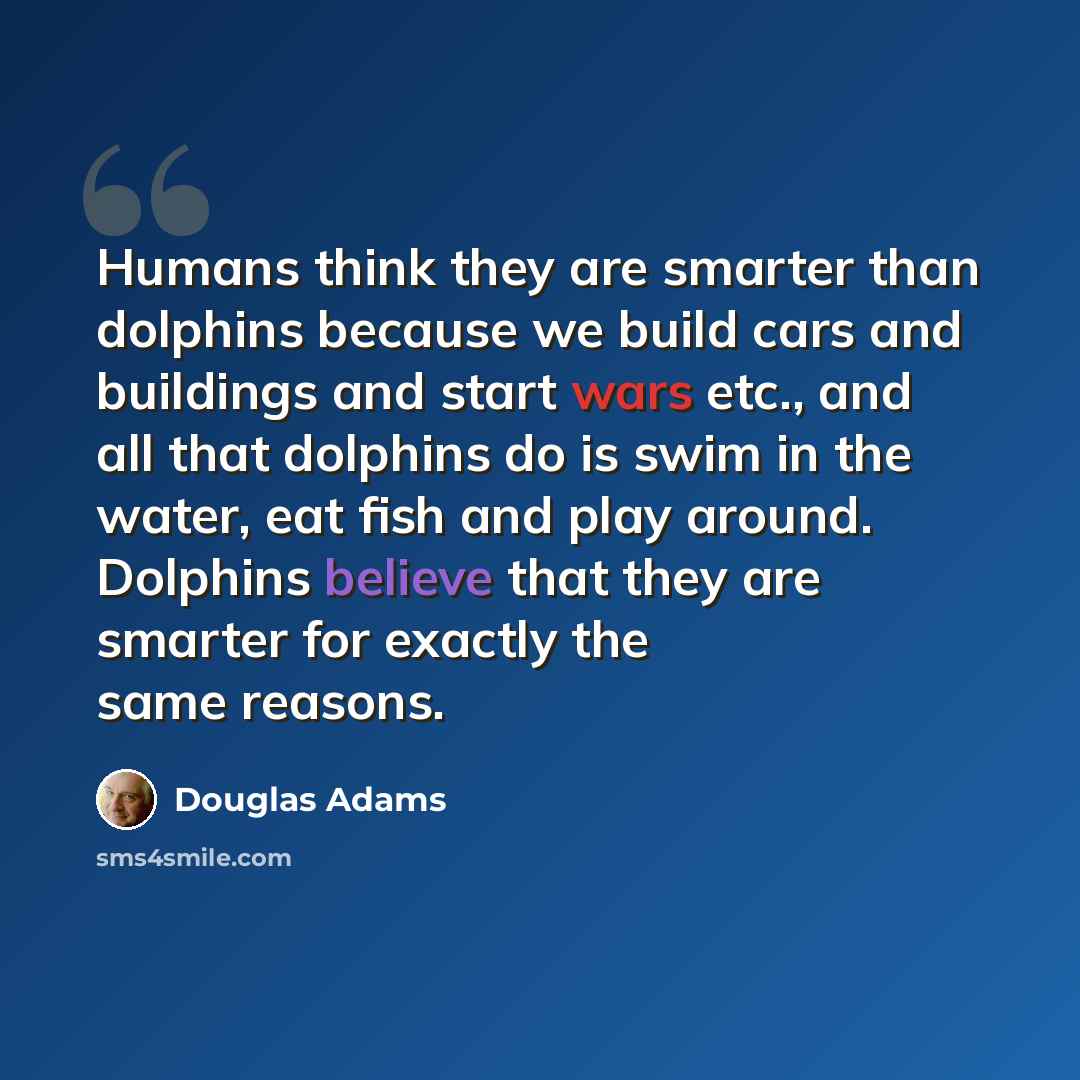 “Humans think they are smarter than dolphins because we build cars and buildings and start wars etc., and all that dolphins do is swim in the water, eat fish and play around. Dolphins believe that they are smarter for exactly the same reasons.” quote by Douglas Adams