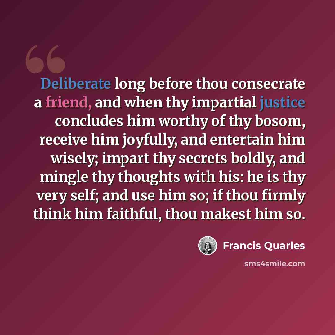 “Deliberate long before thou consecrate a friend, and when thy impartial justice concludes him worthy of thy bosom, receive him joyfully, and entertain him wisely; impart thy secrets boldly, and mingle thy thoughts with his: he is thy very self; and use him so; if thou firmly think him faithful…” quote by Francis Quarles
