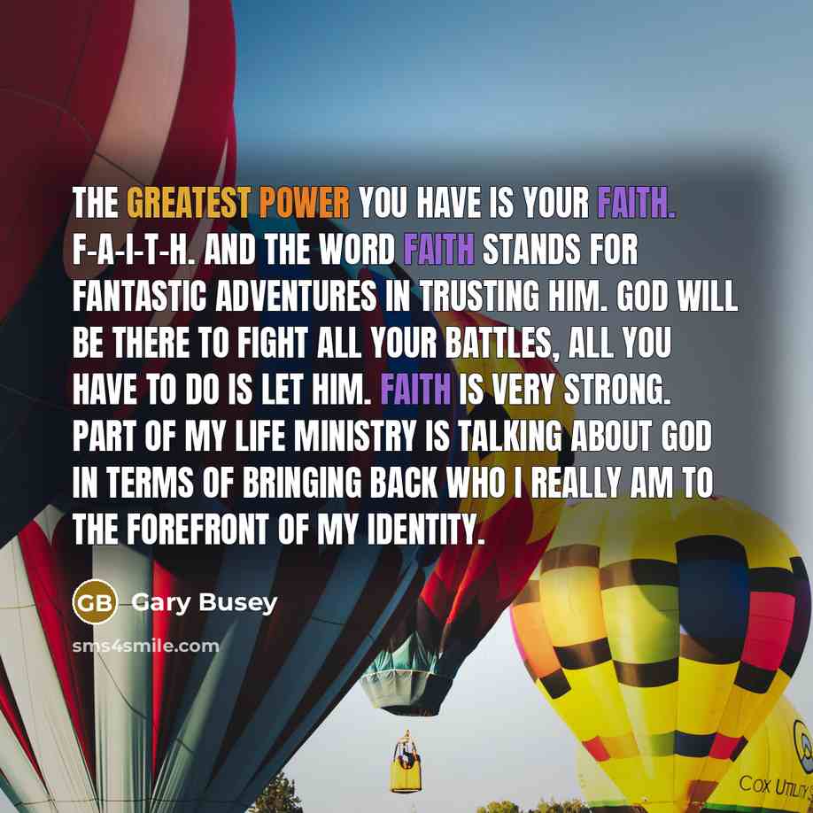 “The greatest power you have is your faith. F-A-I-T-H. And the word faith stands for Fantastic Adventures In Trusting Him. God will be there to fight all your battles, all you have to do is let him. Faith is very strong. Part of my life ministry is talking about God in terms of bringing back who I…” quote by Gary Busey