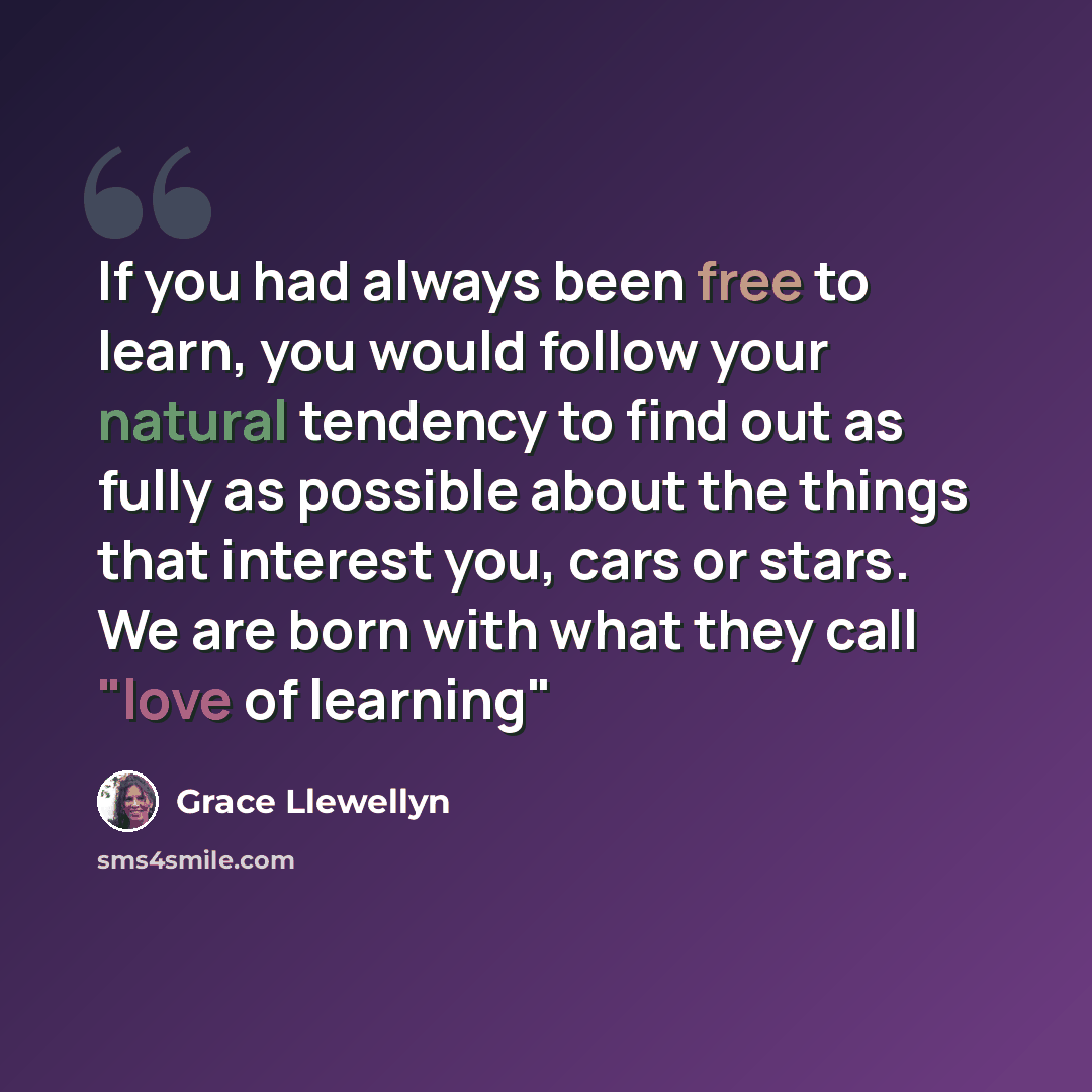 “If you had always been free to learn, you would follow your natural tendency to find out as fully as possible about the things that interest you, cars or stars. We are born with what they call "love of learning"” quote by Grace Llewellyn