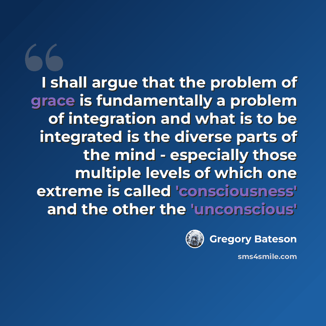 “I shall argue that the problem of grace is fundamentally a problem of integration and what is to be integrated is the diverse parts of the mind - especially those multiple levels of which one extreme is called 'consciousness' and the other the 'unconscious'” quote by Gregory Bateson