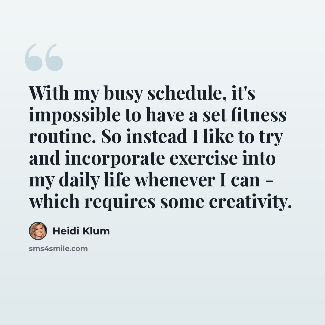 “With my busy schedule, it's impossible to have a set fitness routine. So instead I like to try and incorporate exercise into my daily life whenever I can - which requires some creativity.” quote by Heidi Klum