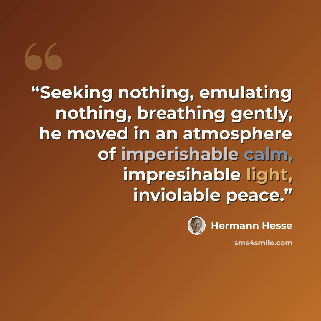 “Seeking nothing, emulating nothing, breathing gently, he moved in an atmosphere of imperishable calm, impresihable light, inviolable peace.” quote by Hermann Hesse
