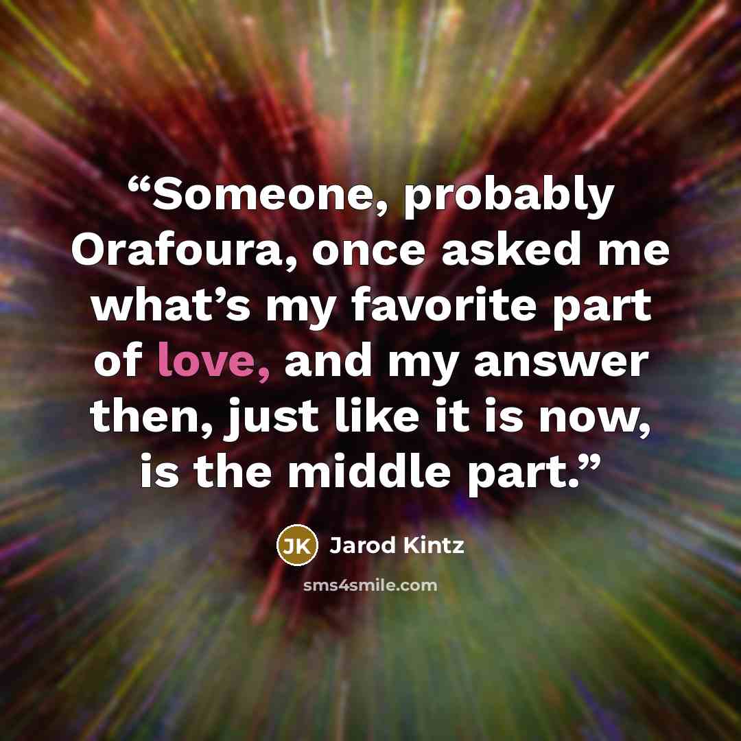 “Someone, probably Orafoura, once asked me what’s my favorite part of love, and my answer then, just like it is now, is the middle part.” quote by Jarod Kintz