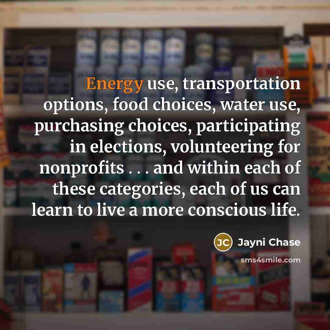 “Energy use, transportation options, food choices, water use, purchasing choices, participating in elections, volunteering for nonprofits . . . and within each of these categories, each of us can learn to live a more conscious life.” quote by Jayni Chase
