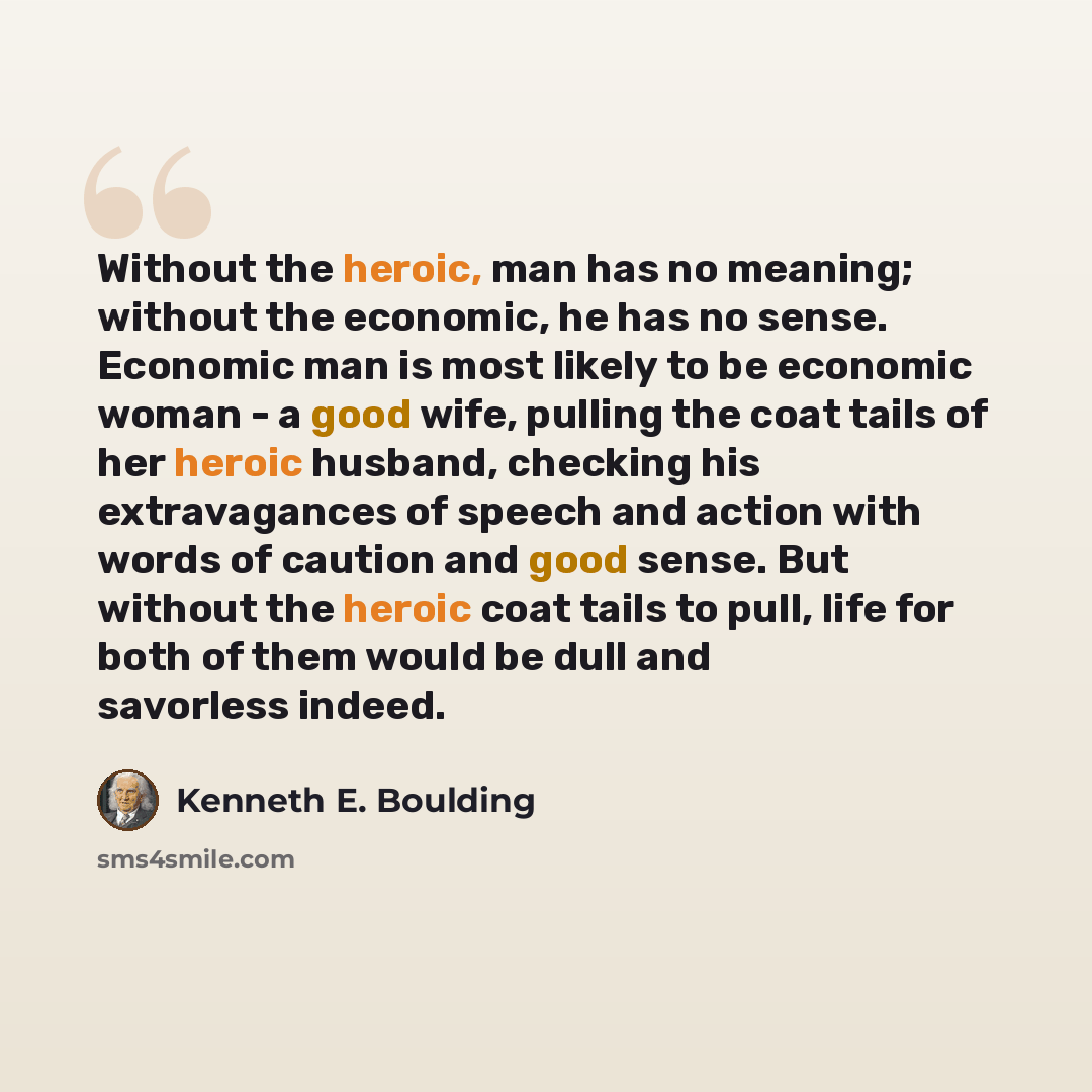 “Without the heroic, man has no meaning; without the economic, he has no sense. Economic man is most likely to be economic woman - a good wife, pulling the coat tails of her heroic husband, checking his extravagances of speech and action with words of caution and good sense. But without the heroic…” quote by Kenneth E. Boulding