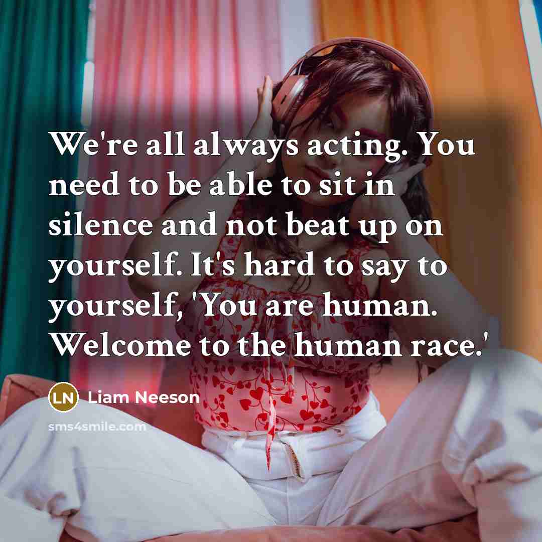 “We're all always acting. You need to be able to sit in silence and not beat up on yourself. It's hard to say to yourself, 'You are human. Welcome to the human race.'” quote by Liam Neeson