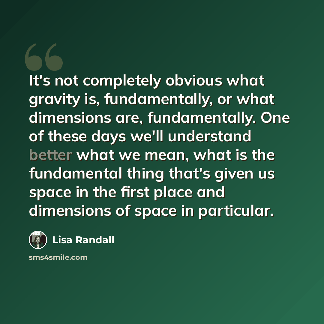 “It's not completely obvious what gravity is, fundamentally, or what dimensions are, fundamentally. One of these days we'll understand better what we mean, what is the fundamental thing that's given us space in the first place and dimensions of space in particular.” quote by Lisa Randall