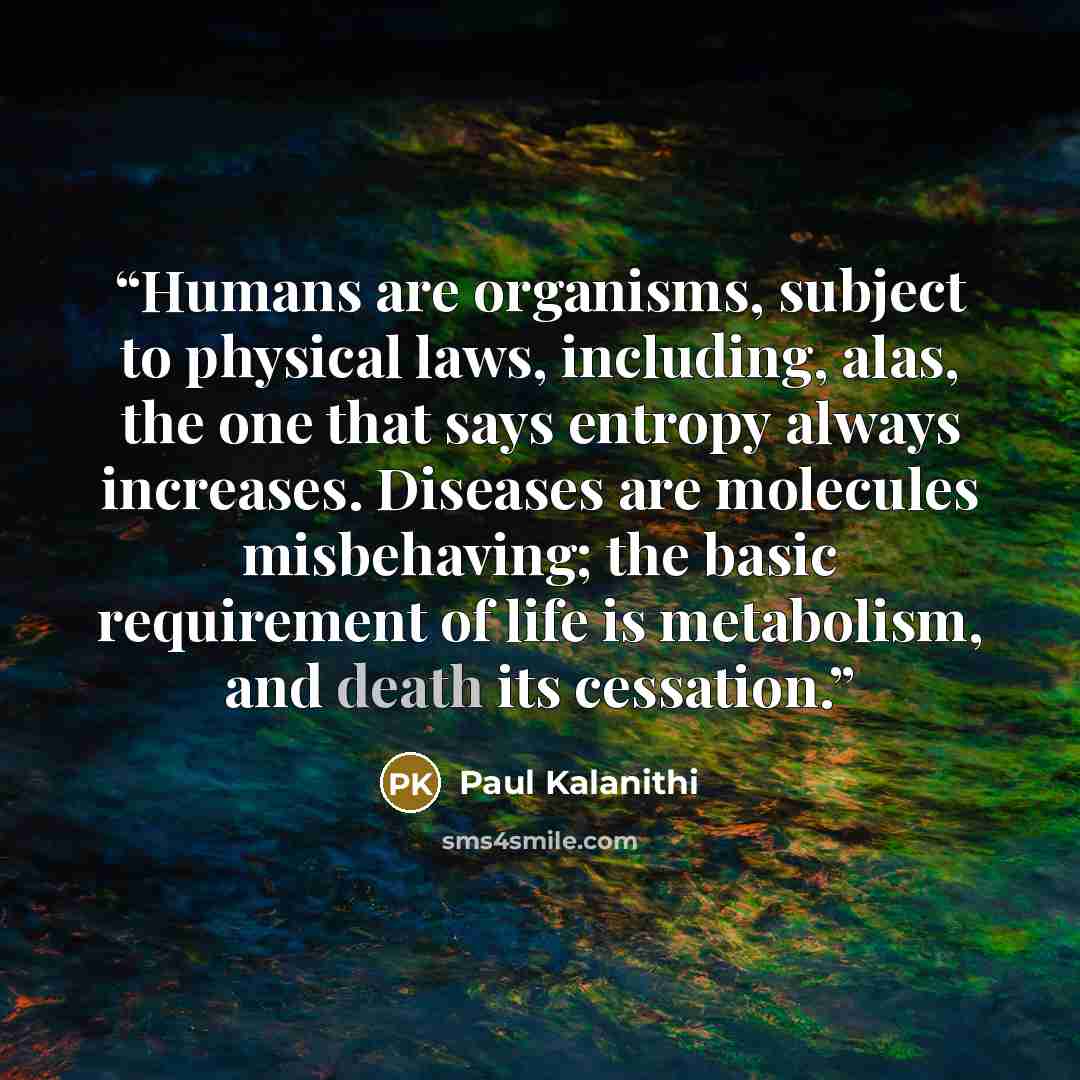 “Humans are organisms, subject to physical laws, including, alas, the one that says entropy always increases. Diseases are molecules misbehaving; the basic requirement of life is metabolism, and death its cessation.” quote by Paul Kalanithi